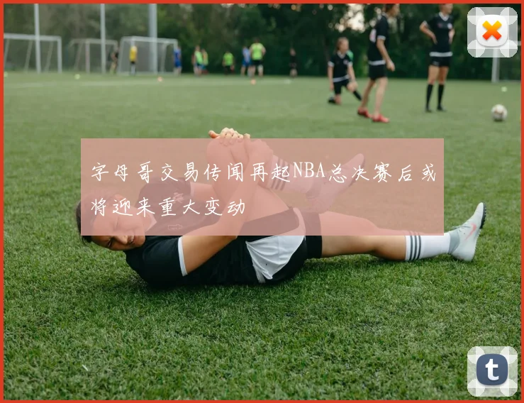 字母哥交易传闻再起NBA总决赛后或将迎来重大变动