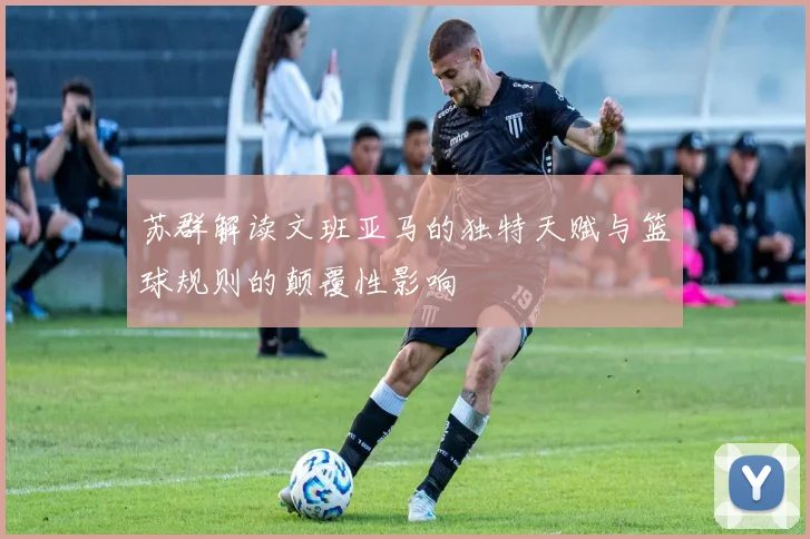 苏群解读文班亚马的独特天赋与篮球规则的颠覆性影响