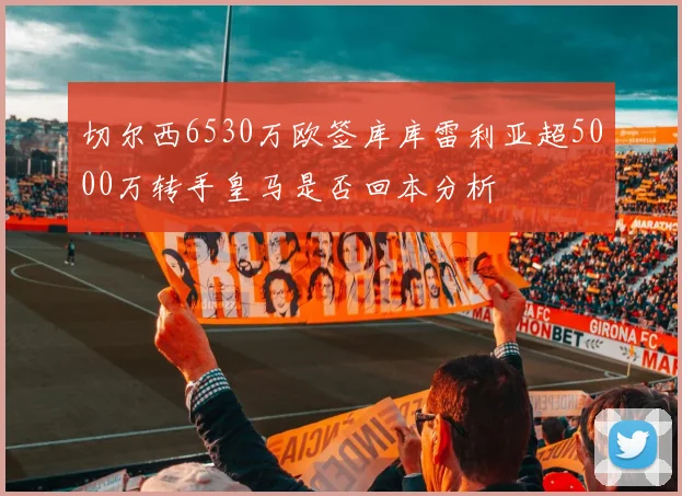 切尔西6530万欧签库库雷利亚超5000万转手皇马是否回本分析