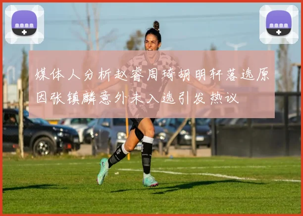 媒体人分析赵睿周琦胡明轩落选原因张镇麟意外未入选引发热议