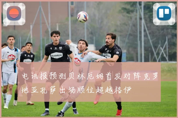 电讯报预测贝林厄姆首发对阵克罗地亚孔萨出场顺位超越格伊