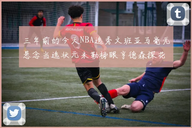 三年前的今天NBA选秀文班亚马毫无悬念当选状元米勒榜眼亨德森探花成就传奇时刻