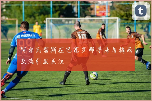 阿尔瓦雷斯在巴塞罗那寻房与梅西交流引发关注