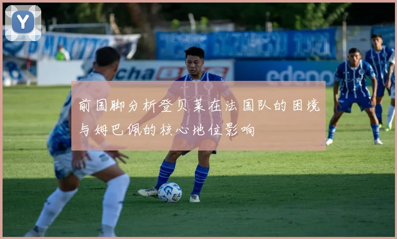 前国脚分析登贝莱在法国队的困境与姆巴佩的核心地位影响