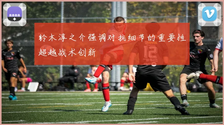 铃木淳之介强调对抗细节的重要性超越战术创新