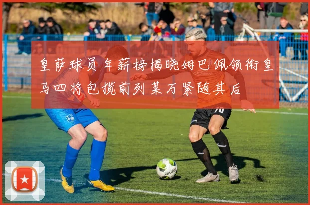 皇萨球员年薪榜揭晓姆巴佩领衔皇马四将包揽前列莱万紧随其后