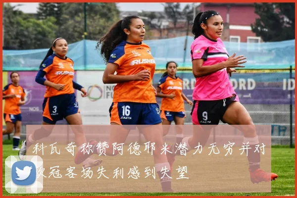 科瓦奇称赞阿德耶米潜力无穷并对欧冠客场失利感到失望