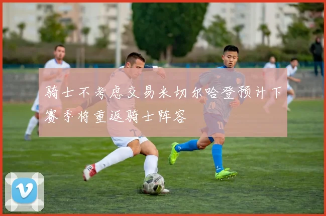 骑士不考虑交易米切尔哈登预计下赛季将重返骑士阵容