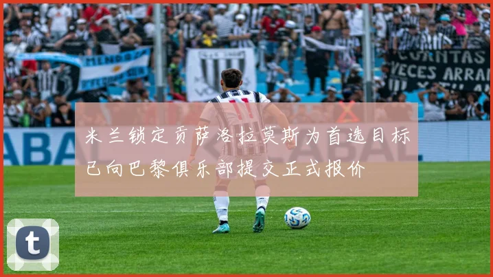 米兰锁定贡萨洛拉莫斯为首选目标已向巴黎俱乐部提交正式报价