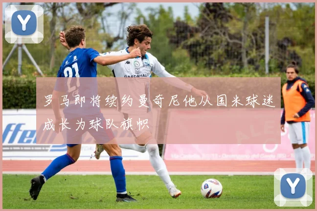 罗马即将续约曼奇尼他从国米球迷成长为球队旗帜
