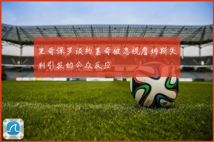 里奇保罗谈约基奇被忽视詹姆斯失利引发的公众反应