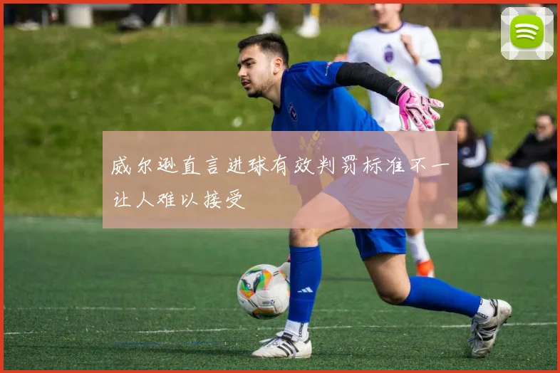 威尔逊直言进球有效判罚标准不一让人难以接受