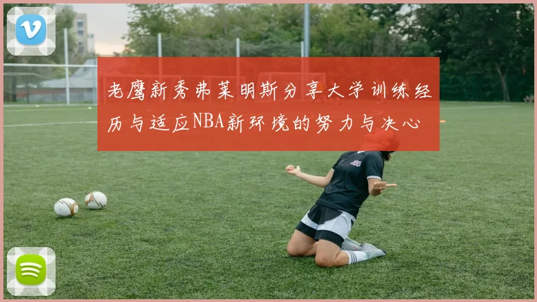 老鹰新秀弗莱明斯分享大学训练经历与适应NBA新环境的努力与决心