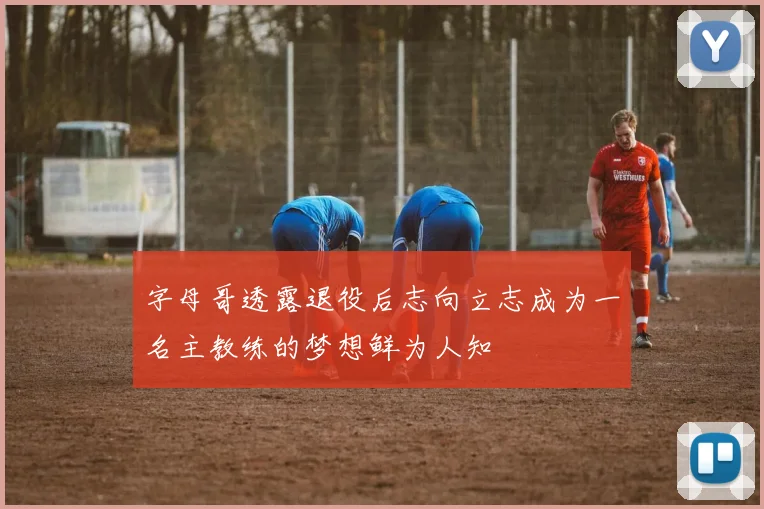 字母哥透露退役后志向立志成为一名主教练的梦想鲜为人知