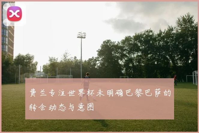 费兰专注世界杯未明确巴黎巴萨的转会动态与意图