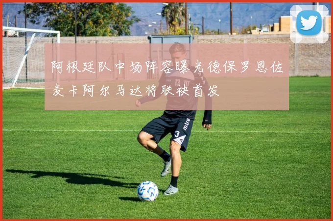 阿根廷队中场阵容曝光德保罗恩佐麦卡阿尔马达将联袂首发