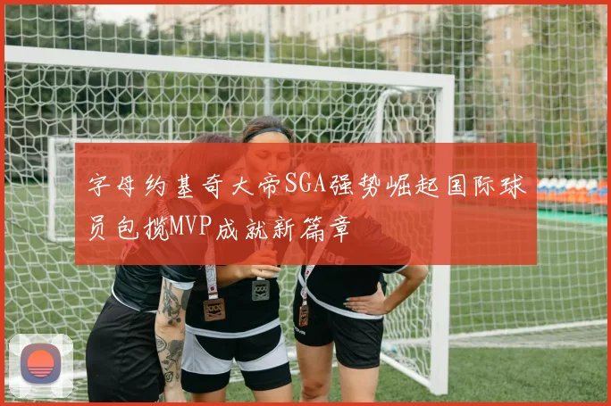 字母约基奇大帝SGA强势崛起国际球员包揽MVP成就新篇章