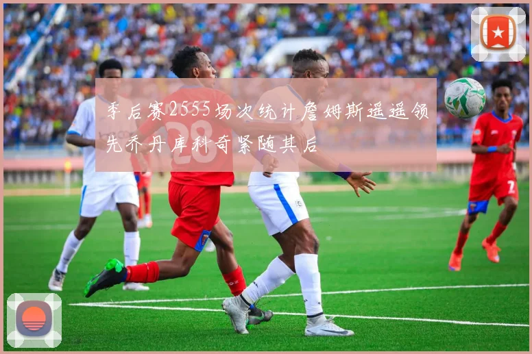 季后赛2555场次统计詹姆斯遥遥领先乔丹库科奇紧随其后