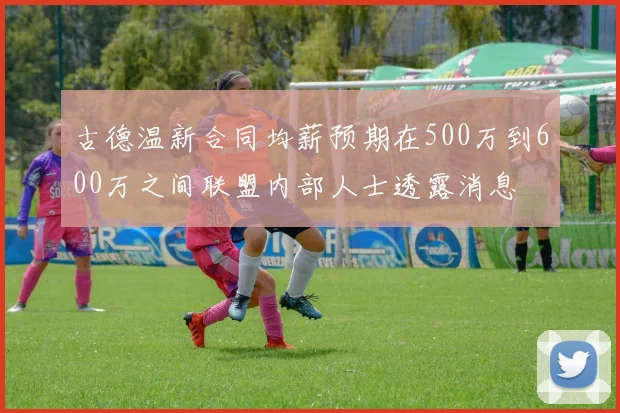 古德温新合同均薪预期在500万到600万之间联盟内部人士透露消息
